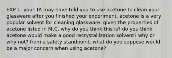 EXP 1: your TA may have told you to use acetone to clean your glassware after you finished your experiment. acetone is a very popular solvent for cleaning glassware. given the properties of acetone listed in MtC, why do you think this is? do you think acetone would make a good recrystallization solvent? why or why not? from a safety standpoint, what do you suppose would be a major concern when using acetone?