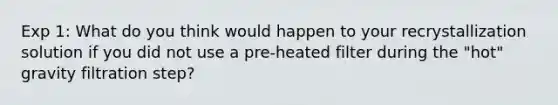 Exp 1: What do you think would happen to your recrystallization solution if you did not use a pre-heated filter during the "hot" gravity filtration step?