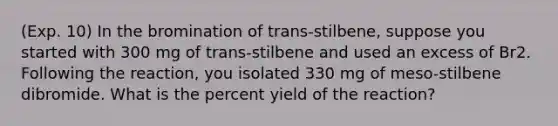 (Exp. 10) In the bromination of trans-stilbene, suppose you started with 300 mg of trans-stilbene and used an excess of Br2. Following the reaction, you isolated 330 mg of meso-stilbene dibromide. What is the percent yield of the reaction?