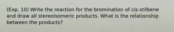 (Exp. 10) Write the reaction for the bromination of cis-stilbene and draw all stereoisomeric products. What is the relationship between the products?