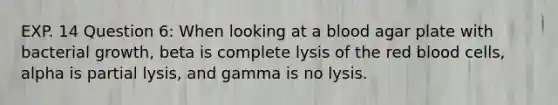 EXP. 14 Question 6: When looking at a blood agar plate with bacterial growth, beta is complete lysis of the red blood cells, alpha is partial lysis, and gamma is no lysis.