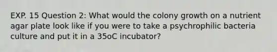 EXP. 15 Question 2: What would the colony growth on a nutrient agar plate look like if you were to take a psychrophilic bacteria culture and put it in a 35oC incubator?