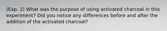 (Exp. 2) What was the purpose of using activated charcoal in this experiment? Did you notice any differences before and after the addition of the activated charcoal?