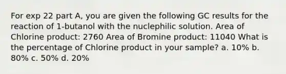 For exp 22 part A, you are given the following GC results for the reaction of 1-butanol with the nuclephilic solution. Area of Chlorine product: 2760 Area of Bromine product: 11040 What is the percentage of Chlorine product in your sample? a. 10% b. 80% c. 50% d. 20%