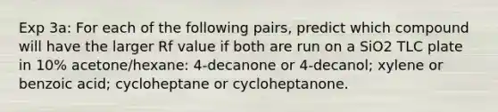 Exp 3a: For each of the following pairs, predict which compound will have the larger Rf value if both are run on a SiO2 TLC plate in 10% acetone/hexane: 4-decanone or 4-decanol; xylene or benzoic acid; cycloheptane or cycloheptanone.