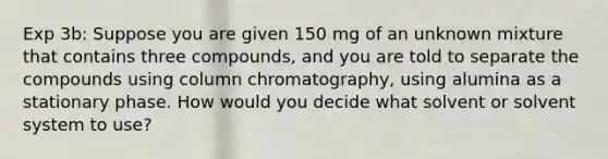 Exp 3b: Suppose you are given 150 mg of an unknown mixture that contains three compounds, and you are told to separate the compounds using column chromatography, using alumina as a stationary phase. How would you decide what solvent or solvent system to use?