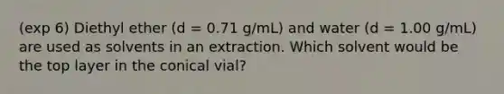 (exp 6) Diethyl ether (d = 0.71 g/mL) and water (d = 1.00 g/mL) are used as solvents in an extraction. Which solvent would be the top layer in the conical vial?