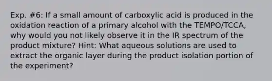 Exp. #6: If a small amount of carboxylic acid is produced in the oxidation reaction of a primary alcohol with the TEMPO/TCCA, why would you not likely observe it in the IR spectrum of the product mixture? Hint: What aqueous solutions are used to extract the organic layer during the product isolation portion of the experiment?