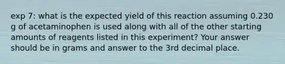 exp 7: what is the expected yield of this reaction assuming 0.230 g of acetaminophen is used along with all of the other starting amounts of reagents listed in this experiment? Your answer should be in grams and answer to the 3rd decimal place.