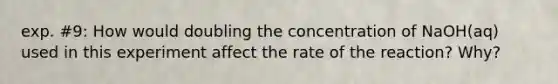 exp. #9: How would doubling the concentration of NaOH(aq) used in this experiment affect the rate of the reaction? Why?