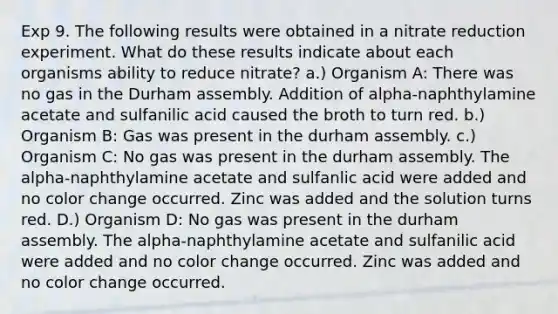 Exp 9. The following results were obtained in a nitrate reduction experiment. What do these results indicate about each organisms ability to reduce nitrate? a.) Organism A: There was no gas in the Durham assembly. Addition of alpha-naphthylamine acetate and sulfanilic acid caused the broth to turn red. b.) Organism B: Gas was present in the durham assembly. c.) Organism C: No gas was present in the durham assembly. The alpha-naphthylamine acetate and sulfanlic acid were added and no color change occurred. Zinc was added and the solution turns red. D.) Organism D: No gas was present in the durham assembly. The alpha-naphthylamine acetate and sulfanilic acid were added and no color change occurred. Zinc was added and no color change occurred.