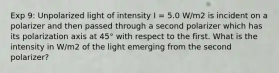 Exp 9: Unpolarized light of intensity I = 5.0 W/m2 is incident on a polarizer and then passed through a second polarizer which has its polarization axis at 45° with respect to the first. What is the intensity in W/m2 of the light emerging from the second polarizer?