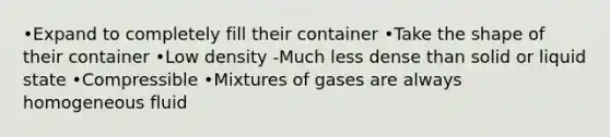 •Expand to completely fill their container •Take the shape of their container •Low density -Much less dense than solid or liquid state •Compressible •Mixtures of gases are always homogeneous fluid