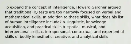 To expand the concept of intelligence, Howard Gardner argued that traditional IQ tests are too narrowly focused on verbal and mathematical skills. In addition to these skills, what does his list of human intelligence include? a. linguistic, knowledge acquisition, and practical skills b. spatial, musical, and interpersonal skills c. intrapersonal, contextual, and experiential skills d. bodily-kinesthetic, creative, and analytical skills