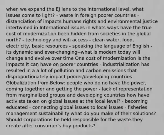 when we expand the EJ lens to the international level, what issues come to light? - waste in foreign poorer countries - distanciation of impacts humans rights and environmental justice intertwined in International issues in whats ways have the true cost of modernization been hidden from societies in the global north? - technology and wifi access - clean water, food, electricity, basic resources - speaking the language of English - its dynamic and ever-changing--what is modern today will change and evolve over time One cost of modernization is the impacts it can have on poorer countries - industrialization has resulted in a a lot of pollution and carbon emissions that disproportionately impact poorer/developing countries Globalization from Below: people who do no have the power, coming together and getting the power - lack of representation from marginalized groups and developing countries how have activists taken on global issues at the local level? - becoming educated - connecting global issues to local issues - fisheries management sustainability what do you make of their solutions? Should corporations be held responsible for the waste they create after consumer's buy products?