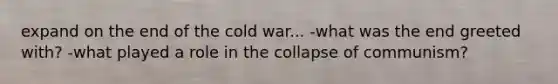 expand on the end of the cold war... -what was the end greeted with? -what played a role in the collapse of communism?