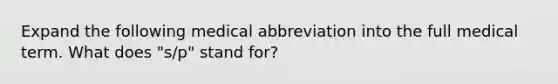 Expand the following medical abbreviation into the full medical term. What does "s/p" stand for?