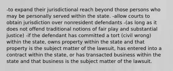 -to expand their jurisdictional reach beyond those persons who may be personally served within the state. -allow courts to obtain jurisdiction over nonresident defendants -(as long as it does not offend traditional notions of fair play and substantial justice) -if the defendant has committed a tort (civil wrong) within the state, owns property within the state and that property is the subject matter of the lawsuit, has entered into a contract within the state, or has transacted business within the state and that business is the subject matter of the lawsuit.