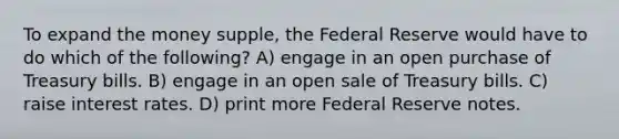 To expand the money supple, the Federal Reserve would have to do which of the following? A) engage in an open purchase of Treasury bills. B) engage in an open sale of Treasury bills. C) raise interest rates. D) print more Federal Reserve notes.