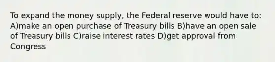 To expand the money supply, the Federal reserve would have to: A)make an open purchase of Treasury bills B)have an open sale of Treasury bills C)raise interest rates D)get approval from Congress