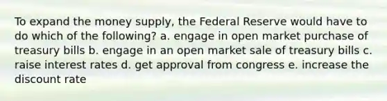 To expand the money supply, the Federal Reserve would have to do which of the following? a. engage in open market purchase of treasury bills b. engage in an open market sale of treasury bills c. raise interest rates d. get approval from congress e. increase the discount rate