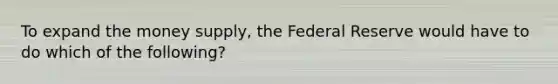 To expand the money supply, the Federal Reserve would have to do which of the following?