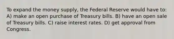 To expand the money supply, the Federal Reserve would have to: A) make an open purchase of Treasury bills. B) have an open sale of Treasury bills. C) raise interest rates. D) get approval from Congress.