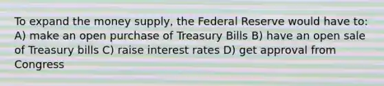 To expand the money supply, the Federal Reserve would have to: A) make an open purchase of Treasury Bills B) have an open sale of Treasury bills C) raise interest rates D) get approval from Congress