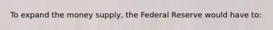 To expand the money supply, the Federal Reserve would have to: