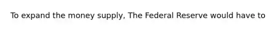 To expand the money supply, The Federal Reserve would have to