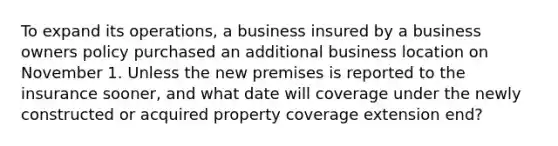 To expand its operations, a business insured by a business owners policy purchased an additional business location on November 1. Unless the new premises is reported to the insurance sooner, and what date will coverage under the newly constructed or acquired property coverage extension end?