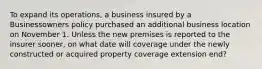 To expand its operations, a business insured by a Businessowners policy purchased an additional business location on November 1. Unless the new premises is reported to the insurer sooner, on what date will coverage under the newly constructed or acquired property coverage extension end?