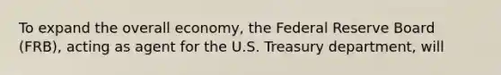 To expand the overall economy, the Federal Reserve Board (FRB), acting as agent for the U.S. Treasury department, will