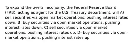 To expand the overall economy, the Federal Reserve Board (FRB), acting as agent for the U.S. Treasury department, will A) sell securities via open-market operations, pushing interest rates down. B) buy securities via open-market operations, pushing interest rates down. C) sell securities via open-market operations, pushing interest rates up. D) buy securities via open-market operations, pushing interest rates up.