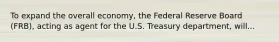 To expand the overall economy, the Federal Reserve Board (FRB), acting as agent for the U.S. Treasury department, will...