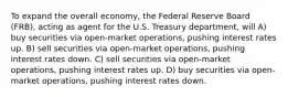 To expand the overall economy, the Federal Reserve Board (FRB), acting as agent for the U.S. Treasury department, will A) buy securities via open-market operations, pushing interest rates up. B) sell securities via open-market operations, pushing interest rates down. C) sell securities via open-market operations, pushing interest rates up. D) buy securities via open-market operations, pushing interest rates down.