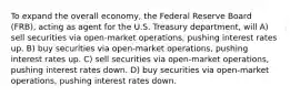 To expand the overall economy, the Federal Reserve Board (FRB), acting as agent for the U.S. Treasury department, will A) sell securities via open-market operations, pushing interest rates up. B) buy securities via open-market operations, pushing interest rates up. C) sell securities via open-market operations, pushing interest rates down. D) buy securities via open-market operations, pushing interest rates down.