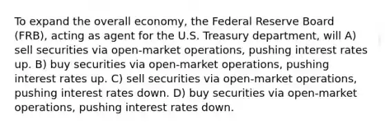 To expand the overall economy, the Federal Reserve Board (FRB), acting as agent for the U.S. Treasury department, will A) sell securities via open-market operations, pushing interest rates up. B) buy securities via open-market operations, pushing interest rates up. C) sell securities via open-market operations, pushing interest rates down. D) buy securities via open-market operations, pushing interest rates down.