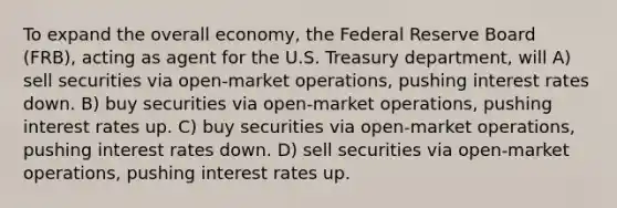 To expand the overall economy, the Federal Reserve Board (FRB), acting as agent for the U.S. Treasury department, will A) sell securities via open-market operations, pushing interest rates down. B) buy securities via open-market operations, pushing interest rates up. C) buy securities via open-market operations, pushing interest rates down. D) sell securities via open-market operations, pushing interest rates up.