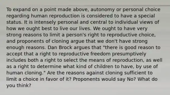 To expand on a point made above, autonomy or personal choice regarding human reproduction is considered to have a special status. It is intensely personal and central to individual views of how we ought best to live our lives. We ought to have very strong reasons to limit a person's right to reproductive choice, and proponents of cloning argue that we don't have strong enough reasons. Dan Brock argues that "there is good reason to accept that a right to reproductive freedom presumptively includes both a right to select the means of reproduction, as well as a right to determine what kind of children to have, by use of human cloning." Are the reasons against cloning sufficient to limit a choice in favor of it? Proponents would say No? What do you think?