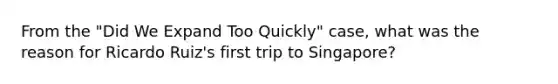 From the "Did We Expand Too Quickly" case, what was the reason for Ricardo Ruiz's first trip to Singapore?