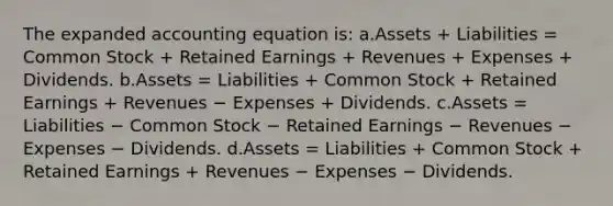 The expanded accounting equation is: a.Assets + Liabilities = Common Stock + Retained Earnings + Revenues + Expenses + Dividends. b.Assets = Liabilities + Common Stock + Retained Earnings + Revenues − Expenses + Dividends. c.Assets = Liabilities − Common Stock − Retained Earnings − Revenues − Expenses − Dividends. d.Assets = Liabilities + Common Stock + Retained Earnings + Revenues − Expenses − Dividends.