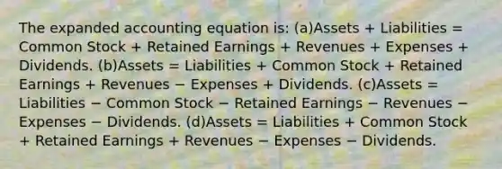 The expanded accounting equation is: (a)Assets + Liabilities = Common Stock + Retained Earnings + Revenues + Expenses + Dividends. (b)Assets = Liabilities + Common Stock + Retained Earnings + Revenues − Expenses + Dividends. (c)Assets = Liabilities − Common Stock − Retained Earnings − Revenues − Expenses − Dividends. (d)Assets = Liabilities + Common Stock + Retained Earnings + Revenues − Expenses − Dividends.