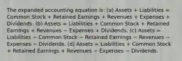 The expanded accounting equation is: (a) Assets + Liabilities = Common Stock + Retained Earnings + Revenues + Expenses + Dividends. (b) Assets = Liabilities + Common Stock + Retained Earnings + Revenues − Expenses + Dividends. (c) Assets = Liabilities − Common Stock − Retained Earnings − Revenues − Expenses − Dividends. (d) Assets = Liabilities + Common Stock + Retained Earnings + Revenues − Expenses − Dividends.