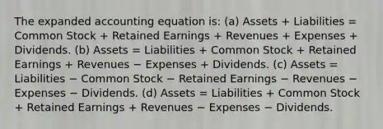 The expanded accounting equation is: (a) Assets + Liabilities = Common Stock + Retained Earnings + Revenues + Expenses + Dividends. (b) Assets = Liabilities + Common Stock + Retained Earnings + Revenues − Expenses + Dividends. (c) Assets = Liabilities − Common Stock − Retained Earnings − Revenues − Expenses − Dividends. (d) Assets = Liabilities + Common Stock + Retained Earnings + Revenues − Expenses − Dividends.