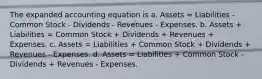 The expanded accounting equation is a. Assets = Liabilities - Common Stock - Dividends - Revenues - Expenses. b. Assets + Liabilities = Common Stock + Dividends + Revenues + Expenses. c. Assets = Liabilities + Common Stock + Dividends + Revenues - Expenses. d. Assets = Liabilities + Common Stock - Dividends + Revenues - Expenses.