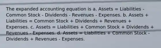 The expanded accounting equation is a. Assets = Liabilities - Common Stock - Dividends - Revenues - Expenses. b. Assets + Liabilities = Common Stock + Dividends + Revenues + Expenses. c. Assets = Liabilities + Common Stock + Dividends + Revenues - Expenses. d. Assets = Liabilities + Common Stock - Dividends + Revenues - Expenses.