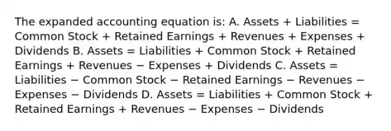 The expanded accounting equation is: A. Assets + Liabilities = Common Stock + Retained Earnings + Revenues + Expenses + Dividends B. Assets = Liabilities + Common Stock + Retained Earnings + Revenues − Expenses + Dividends C. Assets = Liabilities − Common Stock − Retained Earnings − Revenues − Expenses − Dividends D. Assets = Liabilities + Common Stock + Retained Earnings + Revenues − Expenses − Dividends