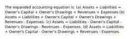 The expanded accounting equation is: (a) Assets + Liabilities = Owner's Capital + Owner's Drawings + Revenues + Expenses (b) Assets = Liabilities + Owner's Capital + Owner's Drawings + Revenues - Expenses. (c) Assets = Liabilities - Owner's Capital - Owner's Drawings - Revenues - Expenses. (d) Assets = Liabilities + Owner's Capital - Owner's Drawings + Revenues - Expenses.