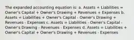 The expanded accounting equation is: a. Assets + Liabilities = Owner's Capital + Owner's Drawing + Revenues + Expenses b. Assets = Liabilities + Owner's Capital - Owner's Drawing + Revenues - Expenses c. Assets = Liabilities - Owner's Capital - Owner's Drawing - Revenues - Expenses d. Assets = Liabilities + Owner's Capital + Owner's Drawing + Revenues - Expenses